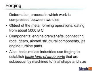 Forging
Deformation process in which work is
compressed between two dies
• Oldest of the metal forming operations, dating
from about 5000 B C
• Components: engine crankshafts, connecting
rods, gears, aircraft structural components, jet
engine turbine parts
• Also, basic metals industries use forging to
establish basic form of large parts that are
subsequently machined to final shape and size
 