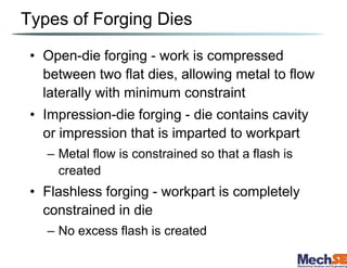 Types of Forging Dies
• Open-die forging - work is compressed
between two flat dies, allowing metal to flow
laterally with minimum constraint
• Impression-die forging - die contains cavity
or impression that is imparted to workpart
– Metal flow is constrained so that a flash is
created
• Flashless forging - workpart is completely
constrained in die
– No excess flash is created
 