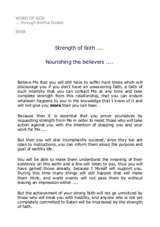 WORD OF GOD
... through Bertha Dudde
8848
Strength of faith ....
Nourishing the believers ....
Believe Me that you will still have to suffer hard times which will
discourage you if you don’t have an unwavering faith, a faith of
such intensity that you can contact Me at any time and take
complete strength from this relationship, that you can endure
whatever happens to you in the knowledge that I know of it and
will not give you more than you can bear.
Because then it is essential that you prove yourselves by
requesting strength from Me in order to resist those who will take
action against you with the intention of stopping you and your
work for Me ....
But then you will also triumphantly succeed, since they too are
open to instructions, you can inform them about the purpose and
goal of earthly life.
You will be able to make them understand the meaning of their
existence on this earth and a few will listen to you, thus you will
have gained those already, because I Myself will support you.
During this time many things will still happen that will make
them think, and world events will not pass them by without
leaving an impression either ....
But the achievement of your strong faith will not go unnoticed by
those who will treat you with hostility, and anyone who is not yet
completely committed to Satan will be impressed by the strength
of faith.
 