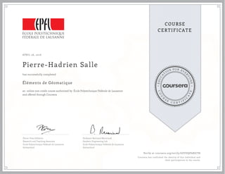 EDUCA
T
ION FOR EVE
R
YONE
CO
U
R
S
E
C E R T I F
I
C
A
TE
COURSE
CERTIFICATE
APRIL 26, 2016
Pierre-Hadrien Salle
Éléments de Géomatique
an online non-credit course authorized by École Polytechnique Fédérale de Lausanne
and offered through Coursera
has successfully completed
Pierre-Yves Gilliéron
Research and Teaching Associate
Ecole Polytechnique Fédérale de Lausanne
Switzerland
Professor Bertrand Merminod
Geodetic Engineering Lab
Ecole Polytechnique Fédérale de Lausanne
Switzerland
Verify at coursera.org/verify/GEVDQPARJCV8
Coursera has confirmed the identity of this individual and
their participation in the course.
 