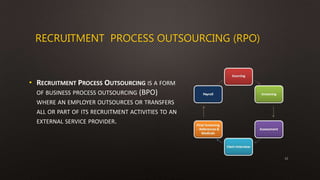 RECRUITMENT PROCESS OUTSOURCING (RPO)
• RECRUITMENT PROCESS OUTSOURCING IS A FORM
OF BUSINESS PROCESS OUTSOURCING (BPO)
WHERE AN EMPLOYER OUTSOURCES OR TRANSFERS
ALL OR PART OF ITS RECRUITMENT ACTIVITIES TO AN
EXTERNAL SERVICE PROVIDER.
12
 