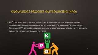 KNOWLEDGE PROCESS OUTSOURCING (KPO)
• KPO DESCRIBES THE OUTSOURCING OF CORE BUSINESS ACTIVITIES, WHICH OFTEN ARE
COMPETITIVELY IMPORTANT OR FORM AN INTEGRAL PART OF A COMPANY'S VALUE CHAIN.
THEREFORE KPO REQUIRES ADVANCED ANALYTICAL AND TECHNICAL SKILLS AS WELL AS A HIGH
DEGREE OF PROPRIETARY DOMAIN EXPERTISE
15
 