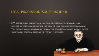 LEGAL PROCESS OUTSOURCING (LPO)
• LPO REFERS TO THE PRACTICE OF A LAW FIRM OR CORPORATION OBTAINING LEGAL
SUPPORT SERVICES FROM AN OUTSIDE LAW FIRM OR LEGAL SUPPORT SERVICES COMPANY.
THIS PROCESS HAS BEEN MARKED BY THE PRACTICE OF OUTSOURCING ANY ACTIVITY EXCEPT
THOSE WHERE PERSONAL PRESENCE OR CONTACT IS REQUIRED.
16
 