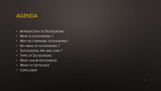 AGENDA
• INTRODUCTION TO OUTSOURCING
• WHAT IS OUTSOURCING ?
• WHY DO COMPANIES OUTSOURCING?
• KEY AREAS OF OUTSOURCING ?
• OUTSOURCING PRO AND CONS ?
• TYPES OF OUTSOURCING
• WHAT CAN BE OUTSOURCED
• WHEN TO OUTSOURCE
• CONCLUSION
2
 