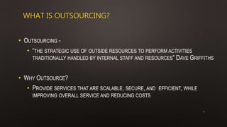 WHAT IS OUTSOURCING?
• OUTSOURCING -
• “THE STRATEGIC USE OF OUTSIDE RESOURCES TO PERFORM ACTIVITIES
TRADITIONALLY HANDLED BY INTERNAL STAFF AND RESOURCES” DAVE GRIFFITHS
• WHY OUTSOURCE?
• PROVIDE SERVICES THAT ARE SCALABLE, SECURE, AND EFFICIENT, WHILE
IMPROVING OVERALL SERVICE AND REDUCING COSTS
4
 