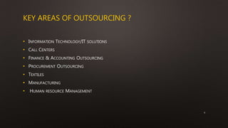KEY AREAS OF OUTSOURCING ?
• INFORMATION TECHNOLOGY/IT SOLUTIONS
• CALL CENTERS
• FINANCE & ACCOUNTING OUTSOURCING
• PROCUREMENT OUTSOURCING
• TEXTILES
• MANUFACTURING
• HUMAN RESOURCE MANAGEMENT
6
 