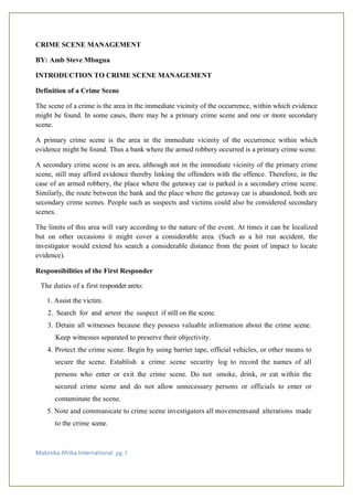 Makinika Afrika International pg. 1
CRIME SCENE MANAGEMENT
BY: Amb Steve Mbugua
INTRODUCTION TO CRIME SCENE MANAGEMENT
Definition of a Crime Scene
The scene of a crime is the area in the immediate vicinity of the occurrence, within which evidence
might be found. In some cases, there may be a primary crime scene and one or more secondary
scene.
A primary crime scene is the area in the immediate vicinity of the occurrence within which
evidence might be found. Thus a bank where the armed robbery occurred is a primary crime scene.
A secondary crime scene is an area, although not in the immediate vicinity of the primary crime
scene, still may afford evidence thereby linking the offenders with the offence. Therefore, in the
case of an armed robbery, the place where the getaway car is parked is a secondary crime scene.
Similarly, the route between the bank and the place where the getaway car is abandoned, both are
secondary crime scenes. People such as suspects and victims could also be considered secondary
scenes.
The limits of this area will vary according to the nature of the event. At times it can be localized
but on other occasions it might cover a considerable area. (Such as a hit run accident, the
investigator would extend his search a considerable distance from the point of impact to locate
evidence).
Responsibilities of the First Responder
The duties of a first responder areto:
1. Assist the victim.
2. Search for and arrest the suspect if still on the scene.
3. Detain all witnesses because they possess valuable information about the crime scene.
Keep witnesses separated to preserve their objectivity.
4. Protect the crime scene. Begin by using barrier tape, official vehicles, or other means to
secure the scene. Establish a crime scene security log to record the names of all
persons who enter or exit the crime scene. Do not smoke, drink, or eat within the
secured crime scene and do not allow unnecessary persons or officials to enter or
contaminate the scene.
5. Note and communicate to crime scene investigators all movementsand alterations made
to the crime scene.
 