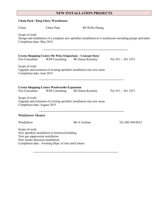 NEW INSTALLATION PROJECTS
Chain Pack / King Glory Warehouses
Client Chain Pack Mr Willie Huang
Scope of work:
Design and installation of a complete new sprinkler installation to 6 warehouses including pumps and tanks
Completion date: May 2015.
Cresta Shopping Centre Mr Price Emporium – Concept Store
Fire Consultant: WSP Consulting Mr Simon Kemsley Tel: 011 – 361 1473
Scope of work:
Upgrade and extension of existing sprinkler installation into new areas.
Completion date: June 2015
Cresta Shopping Centre Woolworths Expansion
Fire Consultant: WSP Consulting Mr Simon Kemsley Tel: 011 – 361 1473
Scope of work:
Upgrade and extension of existing sprinkler installation into new areas.
Completion date: August 2015
Windybrow Theatre
Windybrow Mr A Achmat Tel: 082 494 0812
Scope of work:
New sprinkler installation to historical building
New gas suppression installation
New smoke detection installation
Completion date: Awaiting Dept. of Arts and Culture.
 