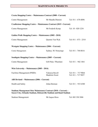 MAINTENANCE PROJECTS
Cresta Shopping Centre – Maintenance Contract (2000 - Current)
Centre Management: Mr Mandla Dlamini Tel: 011 - 678-4096
Cradlestone Shopping Centre – Maintenance Contract (2015 - Current)
Centre Management: Mr Frederik Kemp Tel: 10 - 020 1234
Golden Walk Shopping Centre – Maintenance (2002 - 2010)
Centre Management: Quentin Van Wyk Tel: 011 - 873 - 2518
Westgate Shopping Centre – Maintenance (2004 – Current)
Centre Management: Sydney. M. Nonyongo Tel: 011 - 768-0616
Southgate Shopping Centre – Maintenance (2005 – Current)
Centre Management: Gift Poka / Phumlani Tel: 011 – 942 1061
Wits University – Maintenance (2005 – 2014)
Facilities Management (PMID): Valencia Ravell Tel: 011 – 717 9064
Madelein Swart Tel: 011 - 717 9057
ABI Devland – Maintenance (2006 – Current)
Health and Safety Johan Borman Tel: 011 – 933 6300
Stadium Management Sites Maintenance Contract (2010 - Current) –
Soccer City, Orlando Stadium, Dobsonville Stadium and Rand Stadium
Stadium Management: Mr Jaques Roos Tel: 083 350 3886
 