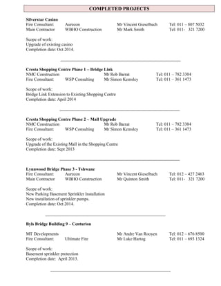 COMPLETED PROJECTS
Silverstar Casino
Fire Consultant: Aurecon Mr Vincent Gieselbach Tel: 011 – 807 5032
Main Contractor WBHO Construction Mr Mark Smith Tel: 011- 321 7200
Scope of work:
Upgrade of existing casino
Completion date: Oct 2014.
Cresta Shopping Centre Phase 1 – Bridge Link
NMC Construction Mr Rob Barrat Tel: 011 – 782 3304
Fire Consultant: WSP Consulting Mr Simon Kemsley Tel: 011 – 361 1473
Scope of work:
Bridge Link Extension to Existing Shopping Centre
Completion date: April 2014
Cresta Shopping Centre Phase 2 – Mall Upgrade
NMC Construction Mr Rob Barrat Tel: 011 – 782 3304
Fire Consultant: WSP Consulting Mr Simon Kemsley Tel: 011 – 361 1473
Scope of work:
Upgrade of the Existing Mall in the Shopping Centre
Completion date: Sept 2013
Lynnwood Bridge Phase 3 - Tshwane
Fire Consultant: Aurecon Mr Vincent Gieselbach Tel: 012 – 427 2463
Main Contractor WBHO Construction Mr Quinton Smith Tel: 011- 321 7200
Scope of work:
New Parking Basement Sprinkler Installation
New installation of sprinkler pumps.
Completion date: Oct 2014.
Byls Bridge Building 9 – Centurion
MT Developments Mr Andre Van Rooyen Tel: 012 – 676 8500
Fire Consultant: Ultimate Fire Mr Luke Hartog Tel: 011 – 693 1324
Scope of work:
Basement sprinkler protection
Completion date: April 2013.
 