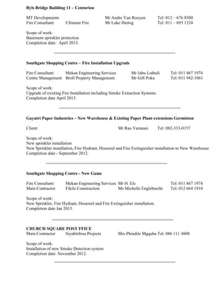 Byls Bridge Building 11 – Centurion
MT Developments Mr Andre Van Rooyen Tel: 012 – 676 8500
Fire Consultant: Ultimate Fire Mr Luke Hartog Tel: 011 – 693 1324
Scope of work:
Basement sprinkler protection
Completion date: April 2013.
Southgate Shopping Centre – Fire Installation Upgrade
Fire Consultant: Mekan Engineering Services Mr Jabu Luthuli Tel: 011 867 1974
Centre Management Broll Property Management Mr Gift Poka Tel: 011 942-1061
Scope of work:
Upgrade of existing Fire Installation including Smoke Extraction Systems.
Completion date April 2013.
Gayatri Paper Industries – New Warehouse & Existing Paper Plant extensions Germiston
Client: Mr Rao Varanasi Tel: 082-333-0157
Scope of work:
New sprinkler installation
New Sprinkler installation, Fire Hydrant, Hosereel and Fire Extinguisher installation to New Warehouse
Completion date - September 2012.
Southgate Shopping Centre - New Game
Fire Consultant: Mekan Engineering Services Mr H. Els Tel: 011 867 1974
Main Contractor Fikile Construction Ms Michelle Englebrecht Tel: 012 664 1910
Scope of work:
New Sprinkler, Fire Hydrant, Hosereel and Fire Extinguisher installation.
Completion date Jan 2013.
CHURCH SQUARE POST FFICE
Main Contractor Siyahlobisa Projects Mrs Phindile Mgquba Tel: 086 111 4808
Scope of work:
Installation of new Smoke Detection system
Completion date: November 2012.
 