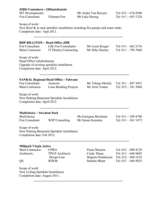 ZIBO Containers - Olifantsfontein
MT Developments Mr Andre Van Rooyen Tel: 012 – 676 8500
Fire Consultant: Ultimate Fire Mr Luke Hartog Tel: 011 – 693 1324
Scope of work:
New Roof & in rack sprinkler installation including fire pumps and water tanks
Completion date: Sept 2012.
BHP BILLITON – Head Office JHB
Fire Consultant: LJK Fire Consultants Mr Louis Kruger Tel: 011 – 462 5176
Main Contractor JT Dooley Contracting Mr Mike Dooley Tel: 011 – 789 7660
Scope of work:
Head Office refurbishment
Upgrade of existing sprinkler installation
Completion date: April 2012.
SANRAL Regional Head Office - Tshwane
Fire Consultant: Aurecon Mr Tebogo Molefe Tel: 011 – 807 5032
Main Contractor Lona Building Projects Mr Arrie Venter Tel: 012 – 541 2060
Scope of work:
New Parking Basement Sprinkler Installation
Completion date: April 2012.
Multichoice – Strydom Park
Multichoice Ms Georgina Moolman Tel: 011 – 289 4780
Fire Consultant: WSP Consulting Mr Simon Kemsley Tel: 011 – 361 1473
Scope of work:
New Parking Basement Sprinkler Installation
Completion date: Feb 2012.
Millpark Virgin Active
Main Contractor: CPRO Pieter Mouton Tel: 012 – 809 4129
Architects: TPS.P Architects Cindy Thane Tel: 011 – 646 8602
Design Line Mignon Oosthuizen Tel: 012 – 460 1618
QS BTKM Hashim Bham Tel: 011 – 646 9825
Scope of work:
New Ceiling Sprinkler Installation
Completion date: August 2011.
 
