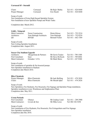 Corruseal SF - Stormill
Client: Corruseal Mr Rajiv Metha Tel: 011 – 824 8440
Project Manager Corruseal Eric Huseh Tel: 011 – 824 8440
Scope of work:
New Installation of Extra High Hazard Sprinkler System
New Installation of new Sprinkler Pumps and Water Tanks
Completion date: March 2012.
SARS - Nelspruit
Main Contractor: Norse Construction Dieter Klesse Tel: 013 – 753 2214
Architects: Tom Hattingh Architects Tom Hattingh Tel: 013 – 752 8239
QS BJVQS Bernard Venter Tel: 011 – 662 1569
Scope of work:
New Ceiling Sprinkler Installation
Completion date: August 2011.
Soccer City Stadium Upgrade
Architects: Boogertman & Partners Mr Gavin Tucker Tel: 011 - 790 1500
Fire Consultant: Izazi Mr Steve De Kock Tel: 011 - 789 6884
Main Contractor: Grinaker / LTA Mr Mark Meire Tel: 011 - 247 9300
Scope of work:
New installation of sprinkler & fire hosereel pumps.
New Sprinkler installation to Stadium
Completion date March 2010.
Bliss Chemicals
Project Manager: Bliss Chemicals Mr Jack Beilling Tel: 011 – 474 2626
Client: Bliss Chemicals Mr Shoiab Iqbal Tel: 011 – 474 2626
Scope of work:
New Sprinklers, Fire Hydrants, Fire Hosereels, Fire Signage and Sprinkler Pump installation.
Sprinkler installation to new Warehouse and Sulphonation Plant
Completion date: May 2011.
Cresta Parkade
Fire Consultant: Ubunye Mr Lindsay Lund Tel: 011 – 209 2900
Main Contractor: Liviero & Son Mr Mike Lowe Tel: 082 326 5294
Scope of work:
New installation of Fire Hydrants, Fire Hosereels, Fire Extinguishers and Fire Signage.
New Sprinkler installation
Completion date Dec 2010.
 