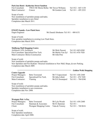 Park Inn Hotel - Katherine Street Sandton
Fire Consultant: TWCE Mr Morne Botha / Mr Trevor Williams Tel: 012 – 665 1138
Main Contractor: Concor Mr Gordon Cook Tel: 011 – 495 2222
Scope of work:
New installation of sprinkler pumps and tanks.
Sprinkler installation to new Hotel
Completion date March 2011.
ENGEN Isando - Low Flash Store
Engen Engineer: Mr Zunaid Abrahams Tel: 011 – 480 6151
Scope of work:
New sprinkler installation to existing Low Flash Store.
Completion date March 2010.
Mafikeng Mall Shopping Centre
Architects: LPA Architects Mr Mick Passoni Tel: 011-442-6260
Fire Consultant: Specialised Fire Tech. Mr Martin Van Zyl Tel: 011-476-7420
Main Contractor: Belize Construction Mr John Pote
Scope of work:
New installation of sprinkler pumps and tanks.
New Sprinkler and Fire Hydrant / Hosereel installation to New Mall, Shops, & new Parking.
Completion date March 2009.
Golden Walk Shopping
Centre Upgrade
Project Managers: Betts Townsend Mr T Capuzzimati Tel: 011 -656 2440
Fire Consultant: Specialised Fire Tech. Mr Jabu Lithuli Tel: 011 - 476 7420
Main Contractor: Vlaming Mr D S Swanepoel Tel: 011 – 704 0540
Scope of work:
New installation of sprinkler pumps and tanks.
Sprinkler installation to new extensions
Completion date Nov 2008.
Westgate Pick ‘n Pay
Project Managers: Betts Townsend Mr Lyle Woods Tel: 011 -656 2440
Fire Consultant: Hamman & Associates Mr H. Hamman Tel: 011 -
Client: Westgate Shopping Centre Vuka & Tommy Tel: 011 – 768 0616
Scope of work:
New Sprinkler installation.
Completion date April 2008.
 