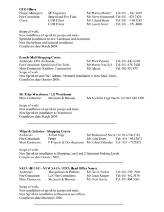 GUD Filters
Project Managers: M² Engineers Mr Marius Mostert Tel: 011 – 482 3469
Fire Consultant: Specialised Fire Tech. Mr Pierre Swanepoel Tel: 011 - 476 7420
Client: GUD Filters Mr Roland Bosse Tel: 031 – 910 3242
GUD Filters Mr Laurie Smart Tel: 011 – 971 4000
Scope of work:
New installation of sprinkler pumps and tanks.
Sprinkler installation to new warehouse and extensions
New fire hydrant and hosereel installation
Completion date March 2008.
Ermelo Mall Shopping Centre
Architects: LPA Architects Mr Mick Passoni Tel: 011-442-6260
Fire Consultant: Specialised Fire Tech. Mr Martin Van Zyl Tel: 011-476-7420
Main Contractor: Rainbow Construction Ms Alexia Tel. 082 550 875
Scope of work:
New Sprinkler and Fire Hydrant / Hosereel installation to New Mall, Shops,
Completion date October 2008.
Mr Price Warehouse / LG Warehouse
Main Contractor: Stefanutti & Bressan Ms Michelle Engelbrecht Tel: 083 449 3490
Scope of work:
New installation of sprinkler pumps and tanks.
New Sprinkler installation to Warehouse
Completion date March 2009.
Milpark Galleries – Shopping Centre
Architects: Urban Edge Mr Mohammed Sheik Tel: 011-706 8742
Fire Consultant: Fenco Mr .Bert Evert Tel: 011 - 954 3871
Main Contractor: P Projects & Developments Mr Robert Odendaal Tel: 011 - 7925821
Scope of work:
New Sprinkler installation to Shopping Level and 2 Basement Parking Levels
Completion date October 2007.
SAFA HOUSE – NEW SAFA / FIFA Head Office Nasrec
Architects: Boogertman & Partners Mr Gavin Tucker Tel: 011-790 1500
Fire Consultant: LJK Fire Consultants Mr Louis Kruger Tel: 011-462 5176
Main Contractor: Stefanutti & Bressan Mr Brett Garvie Tel: 011 494 3060
Scope of work:
New installation of sprinkler pumps and tanks.
New Sprinkler installation to Basement and offices
Completion date December 2006.
 