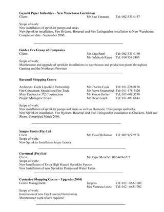 Gayatri Paper Industries – New Warehouse Germiston
Client: Mr Rao Varanasi Tel: 082-333-0157
Scope of work:
New installation of sprinkler pumps and tanks.
New Sprinkler installation, Fire Hydrant, Hosereel and Fire Extinguisher installation to New Warehouse
Completion date - September 2006.
Golden Era Group of Companies
Client: Mr Raju Patel Tel: 082-333-0160
Mr Bahdresh Rama Tel: 014 558 2480
Scope of work:
Maintenance and upgrade of sprinkler installations to warehouses and production plants throughout
Gauteng and the Northwest Province
Baramall Shopping Centre
Architects: Cook Lipschitz Partnership Mr Charles Cook Tel: 011-726 8150
Fire Consultant: Specialised Fire Tech. Mr Pierre Swanepoel Tel: 011-476-7420
Main Contractor: P2 Construction Mr Simon Gerber Tel: 011-608 3330
Project Managers: Sivest Mr Steve Leach Tel: 011-803 6844
Scope of work:
New installation of sprinkler pumps and tanks as well as Domestic / Fire pumps and tanks.
New Sprinkler installation, Fire Hydrant, Hosereel and Fire Extinguisher installation to Checkers, Mall and
Shops. Completed March 2006.
Sunpie Foods (Pty) Ltd
Client Mr Yusuf Rehaman Tel: 082 929 9574
Scope of work:
New Sprinkler Installation to pie factory
Corruseal (Pty) Ltd
Client: Mr Rajiv MetaTel: 082-469-6212
Scope of work:
New Installation of Extra High Hazard Sprinkler System
New Installation of new Sprinkler Pumps and Water Tanks
Centurion Shopping Centre – Upgrade (2004)
Centre Management: Jurgens Tel: 012 - 663-1702
Mrs Vanessa Loots Tel: 012 - 663-1702
Scope of work:
Installation of new Fire Hosereel Installation
Maintenance work where required
 