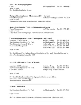 Pride – Pak Packaging (Pty) Ltd
Client: Mr Yagnesh Gosai Tel: 011 – 830-1607
Scope of work:
New Sprinkler Installation System
Westgate Shopping Centre – Maintenance (2004 – Current)
Centre Management: Mr Ramatiyane Seepe Tel: 011 - 768-0616
Scope of work:
Upgrade of existing shops and maintenance work where required.
Golden Walk Shopping Centre – Maintenance (2002- 2012)
Centre Management: Mr Walter Manaka Tel: 011- 873 - 2518
Scope of work:
Renovations to the existing shops. Maintenance work where required.
Cresta Shopping Centre – Phase II Development (2002 – 2003)
Architects: LPA Architects Mr Mick Passoni Tel: 011-442-6260
Fire Consultant: Specialised Fire Tech. Mr Martin Van Zyl Tel: 011-476-7420
Main Contractor: Murray & Roberts Mr Steve Harvey Tel: 083-646 4012
Client Centre Management: Mr Trevor Robinson Tel: 011-678-4096
Ms Heidi De Beer Tel: 011-678-4096
Scope of work:
New Sprinkler and Fire Hydrant / Hosereel installation to New Mall, Shops, Parking, and to
Pick n Pay. Completed September 2003
ALLIANCE PHARMACEUTICALS (2001)
Architects: CSAR Architects Mr Anton Dovey Tel: 011-880-2466
Fire Consultant: Specialised Fire Tech. Mr Martin Van Zyl Tel: 011-476-7420
Client: GRS Medical Mr Cyril Vrey Tel: 011-334-3636
Scope of work:
New Sprinkler Fire Hosereel and Fire Signage installation to new offices.
New air and water reticulation pipes.
Maintenance work where required.
Kyalami Castle (2001)
Fire Consultant: Specialised Fire Tech. Mr Martin Van Zyl Tel: 011-476-7420
Scope of work:
New Fire Hydrant / Hosereel and Fire Extinguisher installation to redeveloped Hotel.
 