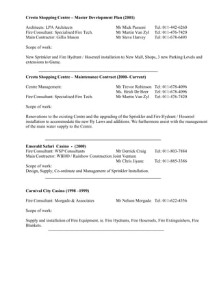 Cresta Shopping Centre – Master Development Plan (2001)
Architects: LPA Architects Mr Mick Passoni Tel: 011-442-6260
Fire Consultant: Specialised Fire Tech. Mr Martin Van Zyl Tel: 011-476-7420
Main Contractor: Gillis Mason Mr Steve Harvey Tel: 011-678-6493
Scope of work:
New Sprinkler and Fire Hydrant / Hosereel installation to New Mall, Shops, 3 new Parking Levels and
extensions to Game.
Cresta Shopping Centre – Maintenance Contract (2000- Current)
Centre Management: Mr Trevor Robinson Tel: 011-678-4096
Ms. Heidi De Beer Tel: 011-678-4096
Fire Consultant: Specialised Fire Tech. Mr Martin Van Zyl Tel: 011-476-7420
Scope of work:
Renovations to the existing Centre and the upgrading of the Sprinkler and Fire Hydrant / Hosereel
installation to accommodate the new By Laws and additions. We furthermore assist with the management
of the main water supply to the Centre.
Emerald Safari Casino - (2000)
Fire Consultant: WSP Consultants Mr Derrick Craig Tel: 011-803-7884
Main Contractor: WBHO / Rainbow Construction Joint Venture
Mr Chris Jiyane Tel: 011-885-3386
Scope of work:
Design, Supply, Co-ordinate and Management of Sprinkler Installation.
Carnival City Casino (1998 –1999)
Fire Consultant: Morgado & Associates Mr Nelson Morgado Tel: 011-622-4356
Scope of work:
Supply and installation of Fire Equipment, ie. Fire Hydrants, Fire Hosereels, Fire Extinguishers, Fire
Blankets.
 