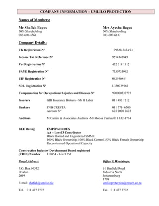 COMPANY INFORMATION – UMLILO PROTECTION
Names of Members:
Mr Shafick Bagus Mrs Ayesha Bagus
50% Shareholding 50% Shareholding
083-600-4564 083-600-6157
Company Details:
CK Registration Nº 1998/047424/23
Income Tax Reference Nº 9554343849
Vat Registration Nº 432 018 1912
PAYE Registration Nº 7330735962
UIF Registration Nº 0629308/5
SDL Registration Nº L330735962
Compensation for Occupational Injuries and Diseases Nº 990000237775
Insurers GIB Insurance Brokers - Mr H Laher 011 483 1212
Bankers FNB CRESTA 011 771- 6500
Account Nº 625 2020 2623
Auditors M Carrim & Associates Auditors -Mr Moosa Carrim 011 832-1774
BEE Rating EMPOWERDEX
AA – Level 3 Contributor
Black Owned and Engendered SMME
100% Black Ownership, 100% Black Control, 50% Black Female Ownership
Unconstrained Operational Capacity
Construction Industry Development Board registered
(CIDB) Number 110854 - Level 2SF
Postal Address: Office & Workshops:
P.O. Box 96552 61 Banfield Road
Brixton Industria North
2019 Johannesburg
1709
E-mail: shafick@umlilo.biz umliloprotection@mweb.co.za
Tel. 011 477 7707 Fax. 011 477 7702
 