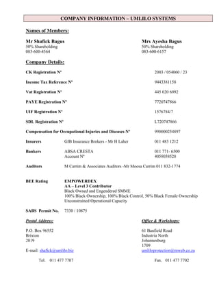 COMPANY INFORMATION – UMLILO SYSTEMS
Names of Members:
Mr Shafick Bagus Mrs Ayesha Bagus
50% Shareholding 50% Shareholding
083-600-4564 083-600-6157
Company Details:
CK Registration Nº 2003 / 054060 / 23
Income Tax Reference Nº 9443381158
Vat Registration Nº 445 020 6992
PAYE Registration Nº 7720747866
UIF Registration Nº 1576784/7
SDL Registration Nº L720747866
Compensation for Occupational Injuries and Diseases Nº 990000254897
Insurers GIB Insurance Brokers - Mr H Laher 011 483 1212
Bankers ABSA CRESTA 011 771- 6500
Account Nº 4058038528
Auditors M Carrim & Associates Auditors -Mr Moosa Carrim 011 832-1774
BEE Rating EMPOWERDEX
AA – Level 3 Contributor
Black Owned and Engendered SMME
100% Black Ownership, 100% Black Control, 50% Black Female Ownership
Unconstrained Operational Capacity
SABS Permit No. 7330 / 10875
Postal Address: Office & Workshops:
P.O. Box 96552 61 Banfield Road
Brixton Industria North
2019 Johannesburg
1709
E-mail: shafick@umlilo.biz umliloprotection@mweb.co.za
Tel. 011 477 7707 Fax. 011 477 7702
 