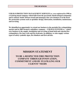 THE BUSINESS
UMLILO PROTECTION MANAGEMENT SERVICES cc. was registered in 1998 as
a Gauteng based company which hails from the previously disadvantaged community
and is entirely South African owned and managed. Our core business is in the fixed
fire protection systems such as sprinkler design, fabrication, installation, maintenance
and servicing.
We identified an opportunity to extend our business to the portable fire extinguishing
market and in 2003 formed a subsidiary company – UMLILO SYSTEMS cc – which
core business is the supply, installation and servicing of hand held and wheeled fire
extinguishers, fire hose reels and fire hydrants. In addition, we also supply various
types of safety symbolic signs, fire blankets and first aid kits.
MISSION STATEMENT
TO BE A RESPECTED FIRE PROTECTION
COMPANY THROUGH INNOVATION,
COMMITMENT AND BY FULFILLING OUR
CLIENTS’ NEEDS
 