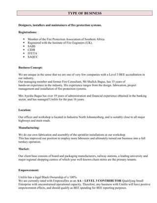 TYPE OF BUSINESS
Designers, installers and maintainers of fire protection systems.
Registrations:
 Member of the Fire Protection Association of Southern Africa.
 Registered with the Institute of Fire Engineers (UK).
 SABS
 CIDB
 FFETA
 SAQCC
Business Concept:
We are unique in the sense that we are one of very few companies with a Level 3 BEE accreditation in
our industry.
Our managing member and former Fire Consultant, Mr Shafick Bagus, has 35 years of
hands-on experience in the industry. His experience ranges from the design, fabrication, project
management and installation of fire protection systems.
Mrs Ayesha Bagus has over 19 years of administration and financial experience obtained in the banking
sector, and has managed Umlilo for the past 16 years.
Location:
Our offices and workshop is located in Industria North Johannesburg, and is suitably close to all major
highways and main roads.
Manufacturing:
We do our own fabrication and assembly of the sprinkler installations at our workshop.
This has improved our position to employ more labourers and ultimately turned our business into a full
turnkey operation.
Market:
Our client base consists of board and packaging manufacturers, railway stations, a leading university and
major regional shopping centres of which your well-known chain stores are the primary tenants.
Empowerment:
Umlilo has a legal Black Ownership of a 100%.
We are currently rated with EmpoweDex as an AA – LEVEL 3 CONTRIBUTOR Qualifying Small
Enterprise with unconstrained operational capacity. Therefore, any business with Umlilo will have positive
empowerment effects, and should qualify as BEE spending for BEE reporting purposes.
 