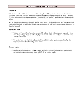 BUSINESS GOALS AND OBJECTIVES
Objectives:
We aim to provide a full turnkey service in all the disciplines of fire protection. Our main objective is to
reduce the turnaround time with our hands-on approach, maximising our profitability by doing it right the
first time, and keeping our expenses down to a minimum thereby passing a portion of the savings on to our
clients.
We are passionate about the alleviation of poverty in our country and we believe that we can make an even
bigger contribution to the upliftment of the poorer communities by offer more employment opportunities to
the disadvantaged.
Short-term goals:
 We can only benefit from becoming more visible and our aim is to become more aggressive in our
marketing strategy. The sales staff will play a crucial role in this area as all our past referrals came
from word of mouth.
 To create a base core of clients and a mutually beneficial working relationship and to offer the
highest standards of workmanship to our clients.
Long-term goal:
 Our five-year plan is to place UMLILO quite comfortably amongst the big competitors through
our innovation, commitment and desire to fulfil all our clients’ needs.
 