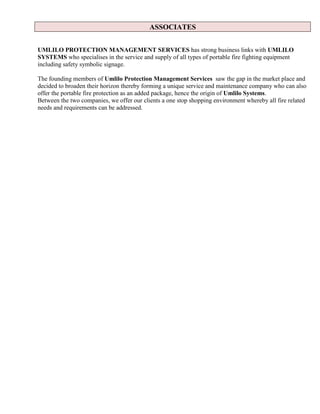 ASSOCIATES
UMLILO PROTECTION MANAGEMENT SERVICES has strong business links with UMLILO
SYSTEMS who specialises in the service and supply of all types of portable fire fighting equipment
including safety symbolic signage.
The founding members of Umlilo Protection Management Services saw the gap in the market place and
decided to broaden their horizon thereby forming a unique service and maintenance company who can also
offer the portable fire protection as an added package, hence the origin of Umlilo Systems.
Between the two companies, we offer our clients a one stop shopping environment whereby all fire related
needs and requirements can be addressed.
 