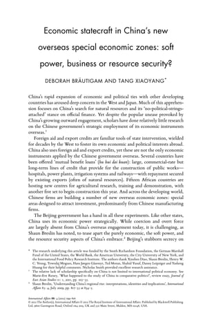 Economic statecraft in China’s new

        o
        ­ verseas special economic zones: soft

         power, business or resource security?

              DEBORAH BRÄUTIGAM AND TANG XIAOYANG *


China’s rapid expansion of economic and political ties with other developing
countries has aroused deep concern in the West and Japan. Much of this apprehen-
sion focuses on China’s search for natural resources and its ‘no-political-strings-
attached’ stance on official finance. Yet despite the popular unease provoked by
China’s growing outward engagement, scholars have done relatively little research
on the Chinese government’s strategic employment of its economic instruments
overseas.1
   Foreign aid and export credits are familiar tools of state intervention, wielded
for decades by the West to foster its own economic and political interests abroad.
China also uses foreign aid and export credits, yet these are not the only economic
instruments applied by the Chinese government overseas. Several countries have
been offered ‘mutual benefit loans’ (hu hui dai kuan): large, commercial-rate but
long-term lines of credit that provide for the construction of public works—
hospitals, power plants, irrigation systems and railways—with repayment secured
by existing exports (often of natural resources). Fifteen African countries are
hosting new centres for agricultural research, training and demonstration, with
another five set to begin construction this year. And across the developing world,
Chinese firms are building a number of new overseas economic zones: special
areas designed to attract investment, predominantly from Chinese manufacturing
firms.
   The Beijing government has a hand in all these experiments. Like other states,
China uses its economic power strategically. While coercion and overt force
are largely absent from China’s overseas engagement today, it is challenging, as
Shaun Breslin has noted, to tease apart the purely economic, the soft power, and
the resource security aspects of China’s embrace.2 Beijing’s stubborn secrecy on

*	  The research underlying this article was funded by the Smith Richardson Foundation, the German Marshall
    Fund of the United States, the World Bank, the American University, the City University of New York, and
    the International Food Policy Research Institute. The authors thank Xinshen Diao, Shaun Breslin, Henry W.
    C. Yeung, Tewodaj Mogues, Hans Jørgen Gåsemyr, Ted Moran, Shahid Yusuf, Danny Leipziger and Yasheng
    Huang for their helpful comments. Nicholas Smith provided excellent research assistance.
1
  	 The relative lack of scholarship specifically on China is not limited to international political economy. See
    Marie-Eve Reney, ‘What happened to the study of China in comparative politics?’, review essay, Journal of
    East Asian Studies 11: 1, 2011, pp. 105–35.
2
  	 Shaun Breslin, ‘Understanding China’s regional rise: interpretations, identities and implications’, International
    Affairs 85: 4, July 2009, pp. 817–35 at 834–5.

International Affairs 88: 4 (2012) 799–816
© 2012 The Author(s). International Affairs © 2012 The Royal Institute of International Affairs. Published by Blackwell Publishing
Ltd, 9600 Garsington Road, Oxford ox4 2dq, UK and 350 Main Street, Malden, MA 02148, USA.
 