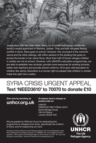 Give now by donating at:
unhcr.org.uk
Or please send a cheque or
postal order to:
UNHCR
FREEPOST RRLT-YRGA-UCHY
Strand Bridge House
138-142 Strand
London WC2R 1HH
SYRIA CRISIS URGENT APPEAL
Text ‘NEED3610’ to 70070 to donate £10
Jenna plays with her older sister, Rana, on a homemade swing outside her
family’s rented apartment in Ramtha, Jordan. They are both refugees ﬂeeing
conﬂict in Syria. Rana goes to school. However, this courtyard is the world for
Jenna and her other siblings, still within earshot of the shelling that goes on
across the border in her native Syria. More than half of Syrian refugee children
in Jordan are not at school. However, with UNHCR’s education programmes, we
are able to establish new schools, provide more resources for existing schools,
better train teachers and provide school uniforms. All to give vital education to
children like Jenna. Education is a human right so please help children in Jordan
make this right into a reality.
We are grateful to Giffords Circus for dedicating this
programme to refugees from Syria, speciﬁcally the children
of Syria, and for supporting our work.
Donations will be made to the UN Refugee Agency UK Fund established under
the Charities Aid Foundation (Charity no. 268369). Text not charged by phone
operator. 100% goes to UN Refugee Agency UK Fund est. by CAF. 16+ only. Ask
bill payer’s permission. Terms & conditions at justtextgiving.com.
©/UNHCR/J.Kohler/February2014
 