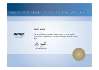 MICROSOFTCERTIFIEDPROFESSIONALMICROSOFTCERTIFIEDPROFESSIONALMICROSOFTCERTIFIEDPROFESSIONALMICROSOFTCERTIFIEDPROFESSIONALMICROSOFTCERTIFIEDPROFESSIONALMICROSOFTCERTIFIEDPROFESSIONALMICROSOFTCERTIFIEDPROFESSIONALMICROSOFTCERTIFIEDPROFESSIONALMICROSOFTCERTIFIEDPROFESSIONALMICROSOFTCERTIFIEDPROFESSIONALMICROSOFTCERTIFIEDPROFESSIONALMICROSOFTCERTIFIEDPROFESSIONALMICROSOFTCERTIFIEDPROFESSIONALMICROSOFTCERTIFIEDPROFESSIONALMICROSOFTCERTIFIEDPROFESSIONALMICROSOFTCERTIFIEDPROFESSIONALMICROSOFTCERTIFIEDPROFESSIONALMICROSOFTCERTIFIEDPROFESSIONALMICROSOFTCERTIFIEDPROFESSIONALMICROSOFTCERTIFIEDPROFESSIONALMICROSOFTCERTIFIEDPROFESSIONALMICROSOFTCERTIFIEDPROFESSIONALMICROSOFTCERTIFIEDPROFESSIONALMICROSOFTCERTIFIEDPROFESSIONALMICROSOFTCERTIFIED
MICROSOFTCERTIFIEDPROFESSIONALMICROSOFTCERTIFIEDPROFESSIONALMICROSOFTCERTIFIEDPROFESSIONALMICROSOFTCERTIFIEDPROFESSIONALMICROSOFTCERTIFIEDPROFESSIONALMICROSOFTCERTIFIEDPROFESSIONALMICROSOFTCERTIFIEDPROFESSIONALMICROSOFTCERTIFIEDPROFESSIONALMICROSOFTCERTIFIEDPROFESSIONALMICROSOFTCERTIFIEDPROFESSIONALMICROSOFTCERTIFIEDPROFESSIONALMICROSOFTCERTIFIEDPROFESSIONALMICROSOFTCERTIFIEDPROFESSIONALMICROSOFTCERTIFIEDPROFESSIONALMICROSOFTCERTIFIEDPROFESSIONALMICROSOFTCERTIFIEDPROFESSIONALMICROSOFTCERTIFIEDPROFESSIONALMICROSOFTCERTIFIEDPROFESSIONALMICROSOFTCERTIFIEDPROFESSIONALMICROSOFTCERTIFIEDPROFESSIONALMICROSOFTCERTIFIEDPROFESSIONALMICROSOFTCERTIFIEDPROFESSIONALMICROSOFTCERTIFIEDPROFESSIONALMICROSOFTCERTIFIEDPROFESSIONALMICROSOFTCERTIFIED
M I C R O S O F T C E R T I F I C A T E O F E X C E L L E N C E
Steven A. Ballmer
Chief Executive Ofﬁcer
FELIX N MEDEN
Has successfully completed the requirements to be recognized as a
Microsoft® Certified Systems Engineer on Microsoft Windows® Server™
2003
 