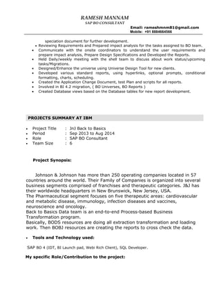 RAMESH MANNAM
SAP BO CONSULTANT
Email: rameshmnm81@gmail.com
Mobile: +91 8884664566
speciation document for further development.
• Reviewing Requirements and Prepared impact analysis for the tasks assigned to BO team.
• Communicate with the onsite coordinators to understand the user requirements and
prepare impact analysis, Prepare Design Specifications and Developed the Reports.
• Held Daily/weekly meeting with the shell team to discuss about work status/upcoming
tasks/Migrations.
• Designed/Enhance the universe using Universe Design Tool for new clients.
• Developed various standard reports, using hyperlinks, optional prompts, conditional
formatting, charts, scheduling.
• Created the Application Change Document, test Plan and scripts for all reports.
• Involved in BI 4.2 migration, ( BO Universes, BO Reports )
• Created Database views based on the Database tables for new report development.
• Project Title : JnJ Back to Basics
• Period : Sep 2013 to Aug 2014
• Role : SAP BO Consultant
• Team Size : 6
Project Synopsis:
Johnson & Johnson has more than 250 operating companies located in 57
countries around the world. Their Family of Companies is organized into several
business segments comprised of franchises and therapeutic categories. J&J has
their worldwide headquarters in New Brunswick, New Jersey, USA.
The Pharmaceutical segment focuses on five therapeutic areas: cardiovascular
and metabolic disease, immunology, infection diseases and vaccines,
neuroscience and oncology.
Back to Basics Data team is an end-to-end Process-based Business
Transformation program.
Basically, BODS resources are doing all extraction transformation and loading
work. Then BOBJ resources are creating the reports to cross check the data.
• Tools and Technology used:
SAP BO 4 (IDT, BI Launch pad, Webi Rich Client), SQL Developer.
My specific Role/Contribution to the project:
PROJECTS SUMMARY AT IBM
 