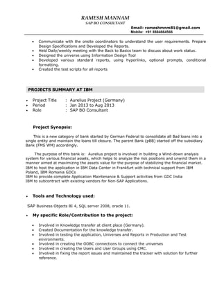 RAMESH MANNAM
SAP BO CONSULTANT
Email: rameshmnm81@gmail.com
Mobile: +91 8884664566
• Communicate with the onsite coordinators to understand the user requirements. Prepare
Design Specifications and Developed the Reports.
• Held Daily/weekly meeting with the Back to Basics team to discuss about work status.
• Designed the universe using Information Design Tool
• Developed various standard reports, using hyperlinks, optional prompts, conditional
formatting.
• Created the test scripts for all reports
• Project Title : Aurelius Project (Germany)
• Period : Jan 2013 to Aug 2013
• Role : SAP BO Consultant
Project Synopsis:
This is a new category of bank started by German Federal to consolidate all Bad loans into a
single entity and maintain the loans till closure. The parent Bank (pBB) started off the subsidiary
Bank (FMS WM) accordingly.
The purpose of this bank is: Aurelius project is involved in building a Wind-down analysis
system for various financial assets, which helps to analyze the risk positions and unwind them in a
manner aimed at maximizing the assets value for the purpose of stabilizing the financial market.
IBM to host the application in IBM Data Center in Frankfurt with technical support from IBM
Poland, IBM Romania GDCs
IBM to provide complete Application Maintenance & Support activities from GDC India
IBM to subcontract with existing vendors for Non-SAP Applications.
• Tools and Technology used:
SAP Business Objects BI 4, SQL server 2008, oracle 11.
• My specific Role/Contribution to the project:
• Involved in Knowledge transfer at client place (Germany).
• Created Documentation for the knowledge transfer.
• Involved in testing the application, Universes and Reports in Production and Test
environments.
• Involved in creating the ODBC connections to connect the universes
• Involved in creating the Users and User Groups using CMC.
• Involved in fixing the report issues and maintained the tracker with solution for further
reference.
PROJECTS SUMMARY AT IBM
 