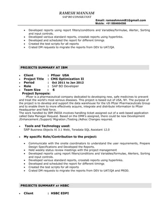 RAMESH MANNAM
SAP BO CONSULTANT
Email: rameshmnm81@gmail.com
Mobile: +91 8884664566
• Developed reports using report filters/conditions and Variables/formulae, Alerter, Sorting
and input controls.
• Developed various standard reports, crosstab reports using hyperlinks.
• Developed and scheduled the report for different timings
• Created the test scripts for all reports
• Crated DM requests to migrate the reports from DEV to UAT/QA.
• Client : Pfizer USA
• Project Title : CMS Optimization II
• Period : Oct 2011 to Jan 2012
• Role : SAP BO Developer
• Team Size : 6
Project Synopsis:
Pfizer is a pharmaceutical company dedicated to developing new, safe medicines to prevent
and treat the world's most serious diseases. This project is based out of USA, NY. The purpose of
the project is to develop and support the data warehouse for the US Pfizer Pharmaceuticals Group
and to enable them to more effectively acquire, integrate and distribute information to Pfizer
Headquarter and field force.
The work handled by IBM INDIA involves handling ticket assigned out of a web based application
called Data Manager Request. Based on the DMR’s assigned, there could be new Development
/Enhancement /Support/ Migration /Testing /Adhoc Changes required.
• Tools and Technology used:
SAP Business Objects XI 3.1 Webi, Teradata SQL Assistant 12.0
• My specific Role/Contribution to the project:
• Communicate with the onsite coordinators to understand the user requirements, Prepare
Design Specifications and Developed the Reports.
• Held weekly status review meetings with the project management
• Developed reports using report filters/conditions and Variables/formulae, Alerters, Sorting
and input controls.
• Developed various standard reports, crosstab reports using hyperlinks.
• Developed and scheduled the report for different timings
• Created the test scripts for all reports
• Crated DM requests to migrate the reports from DEV to UAT/QA and PROD.
• Client : HSBC EDPI
PROJECTS SUMMARY AT IBM
PROJECTS SUMMARY AT HSBC
 