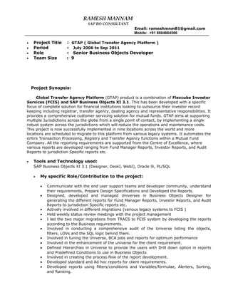 RAMESH MANNAM
SAP BO CONSULTANT
Email: rameshmnm81@gmail.com
Mobile: +91 8884664566
• Project Title : GTAP ( Global Transfer Agency Platform )
• Period : July 2006 to Sep 2011
• Role : Senior Business Objects Developer
• Team Size : 9
Project Synopsis:
Global Transfer Agency Platform (GTAP) product is a combination of Flexcube Investor
Services (FCIS) and SAP Business Objects XI 3.1. This has been developed with a specific
focus of complete solution for financial institutions looking to outsource their investor record
keeping including registrar, transfer agency, dealing agency and representative responsibilities. It
provides a comprehensive customer servicing solution for mutual funds. GTAP aims at supporting
multiple Jurisdictions across the globe from a single point of contact, by implementing a single
robust system across the jurisdictions which will reduce the operations and maintenance costs.
This project is now successfully implemented in nine locations across the world and more
locations are scheduled to migrate to this platform from various legacy systems. It automates the
entire Transaction Processing, Registry and Transfer Agency functions within a Mutual Fund
Company. All the reporting requirements are supported from the Centre of Excellence, where
various reports are developed ranging from Fund Manager Reports, Investor Reports, and Audit
Reports to jurisdiction Specific reports etc.
• Tools and Technology used:
SAP Business Objects XI 3.1 (Designer, DeskI, WebI), Oracle 9i, PL/SQL
• My specific Role/Contribution to the project:
• Communicate with the end user support teams and developer community, understand
their requirements, Prepare Design Specifications and Developed the Reports.
• Designed, developed and managed Universes in Business Objects Designer for
generating the different reports for Fund Manager Reports, Investor Reports, and Audit
Reports to jurisdiction Specific reports etc.
• Actively involved in different migrations (various legacy systems to FCIS )
• Held weekly status review meetings with the project management
• I led the two major migrations from TRACS to FCIS system by developing the reports
according to the Business requirements.
• Involved in conducting a comprehensive audit of the Universe listing the objects,
filters, LOVs and the SQL logic behind them.
• Involved in tuning the Universe, BCA jobs and reports for optimum performance
• Involved in the enhancement of the universe for the client requirement.
• Defined Hierarchies in Universe to provide the users with Drill down option in reports
and Predefined Conditions to use in Business Objects
• Involved in creating the process flow of the report development.
• Developed standard and Ad hoc reports for client requirements.
• Developed reports using filters/conditions and Variables/formulae, Alerters, Sorting,
and Ranking.
 
