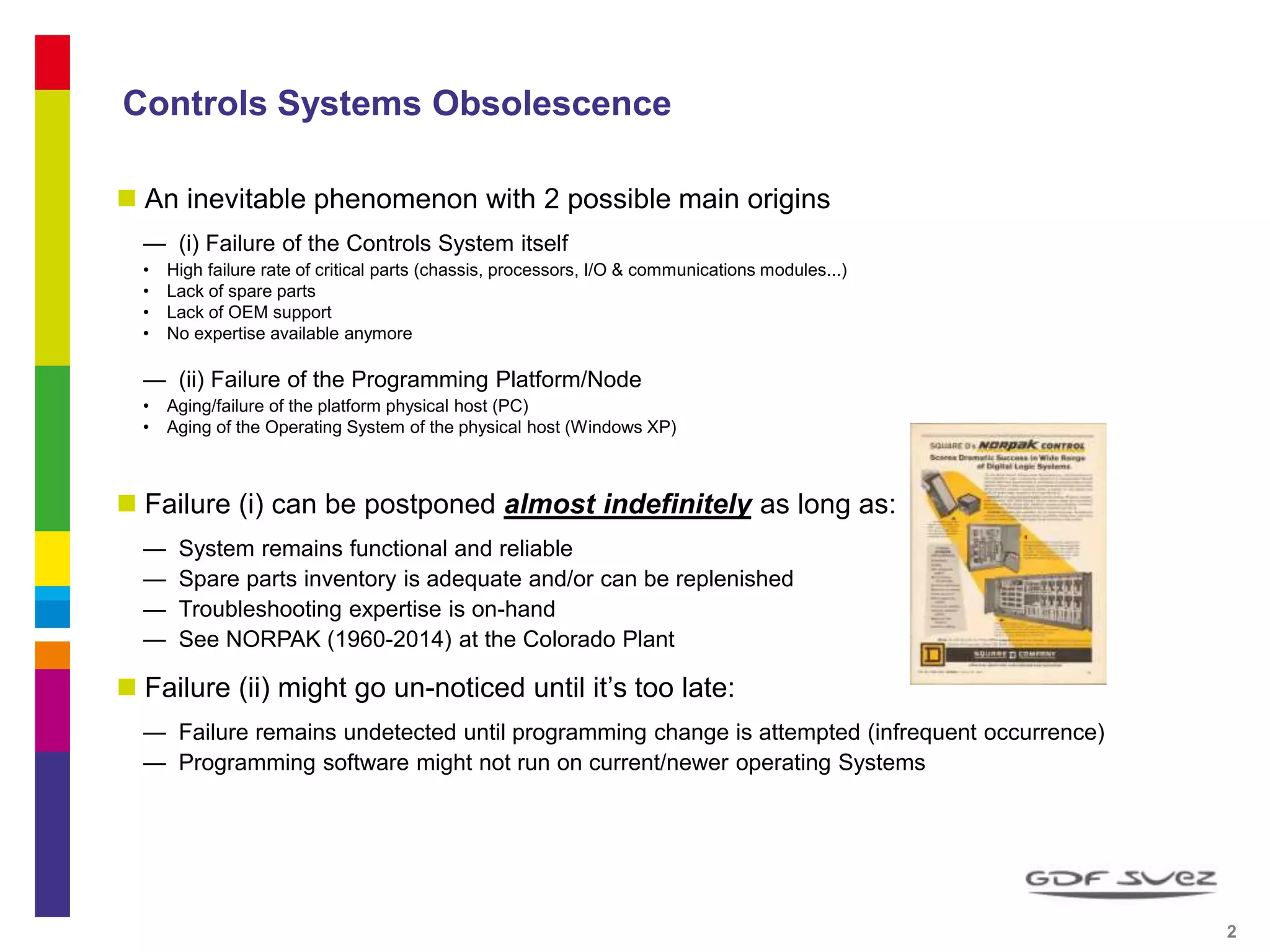Controls Systems Obsolescence
 An inevitable phenomenon with 2 possible main origins
— (i) Failure of the Controls System itself
• High failure rate of critical parts (chassis, processors, I/O & communications modules...)
• Lack of spare parts
• Lack of OEM support
• No expertise available anymore
— (ii) Failure of the Programming Platform/Node
• Aging/failure of the platform physical host (PC)
• Aging of the Operating System of the physical host (Windows XP)
 Failure (i) can be postponed almost indefinitely as long as:
— System remains functional and reliable
— Spare parts inventory is adequate and/or can be replenished
— Troubleshooting expertise is on-hand
— See NORPAK (1960-2014) at the Colorado Plant
 Failure (ii) might go un-noticed until it’s too late:
— Failure remains undetected until programming change is attempted (infrequent occurrence)
— Programming software might not run on current/newer operating Systems
2 2
 