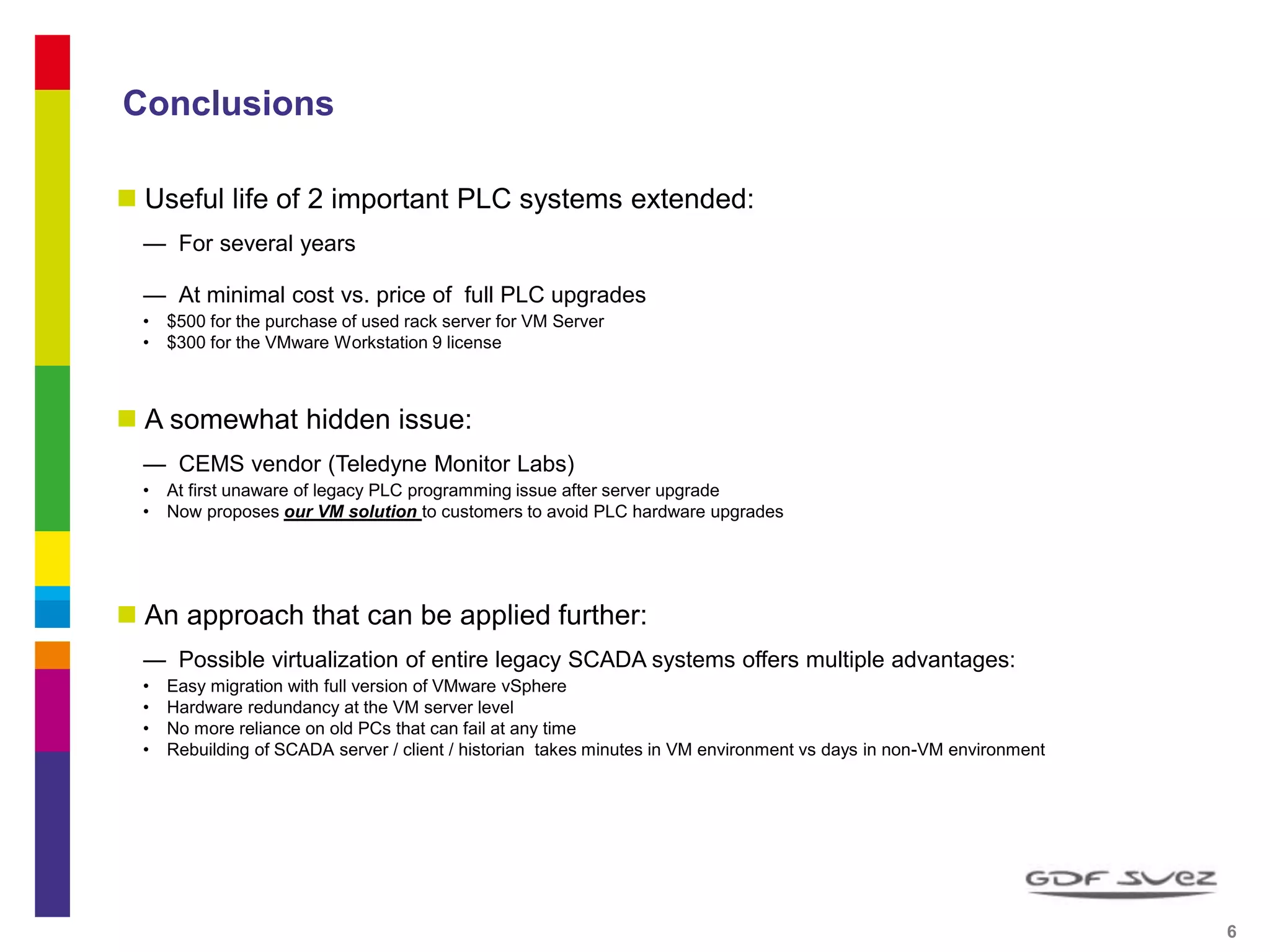 Conclusions
 Useful life of 2 important PLC systems extended:
— For several years
— At minimal cost vs. price of full PLC upgrades
• $500 for the purchase of used rack server for VM Server
• $300 for the VMware Workstation 9 license
 A somewhat hidden issue:
— CEMS vendor (Teledyne Monitor Labs)
• At first unaware of legacy PLC programming issue after server upgrade
• Now proposes our VM solution to customers to avoid PLC hardware upgrades
 An approach that can be applied further:
— Possible virtualization of entire legacy SCADA systems offers multiple advantages:
• Easy migration with full version of VMware vSphere
• Hardware redundancy at the VM server level
• No more reliance on old PCs that can fail at any time
• Rebuilding of SCADA server / client / historian takes minutes in VM environment vs days in non-VM environment
6 6
 