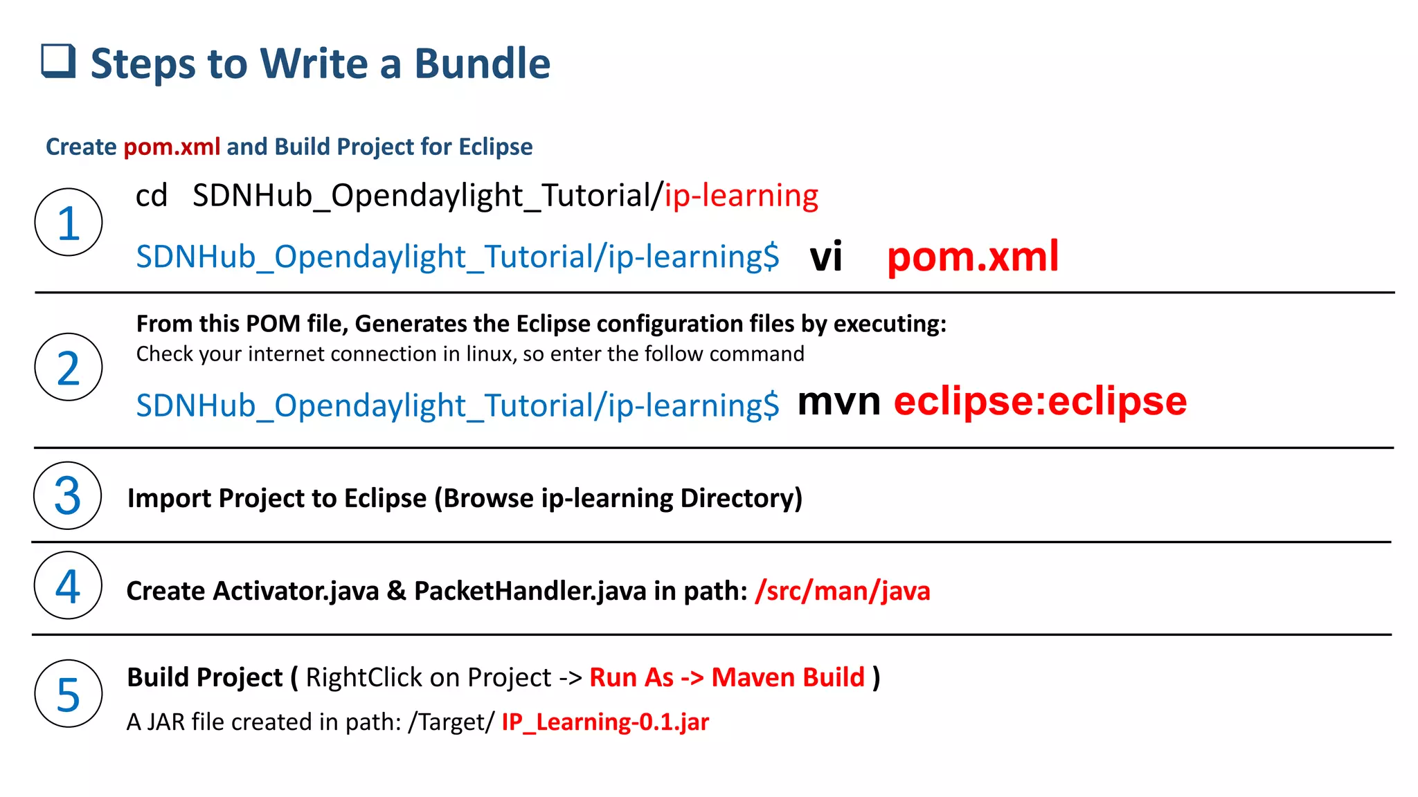 SDNHub_Opendaylight_Tutorial/ip-learning$ vi pom.xml
mvn eclipse:eclipse
 Steps to Write a Bundle
cd SDNHub_Opendaylight_Tutorial/ip-learning
1
2
From this POM file, Generates the Eclipse configuration files by executing:
Check your internet connection in linux, so enter the follow command
SDNHub_Opendaylight_Tutorial/ip-learning$
Create pom.xml and Build Project for Eclipse
3 Import Project to Eclipse (Browse ip-learning Directory)
4 Create Activator.java & PacketHandler.java in path: /src/man/java
5 Build Project ( RightClick on Project -> Run As -> Maven Build )
A JAR file created in path: /Target/ IP_Learning-0.1.jar
 