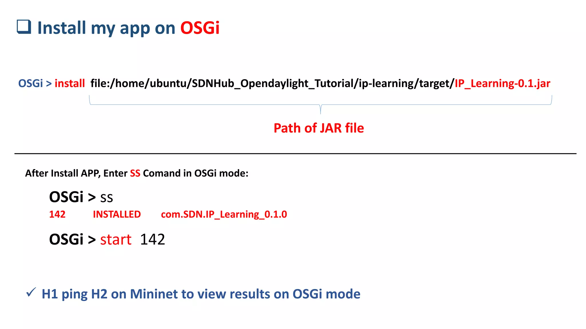 OSGi > install file:/home/ubuntu/SDNHub_Opendaylight_Tutorial/ip-learning/target/IP_Learning-0.1.jar
 Install my app on OSGi
Path of JAR file
OSGi > ss
142 INSTALLED com.SDN.IP_Learning_0.1.0
OSGi > start 142
 H1 ping H2 on Mininet to view results on OSGi mode
After Install APP, Enter SS Comand in OSGi mode:
 