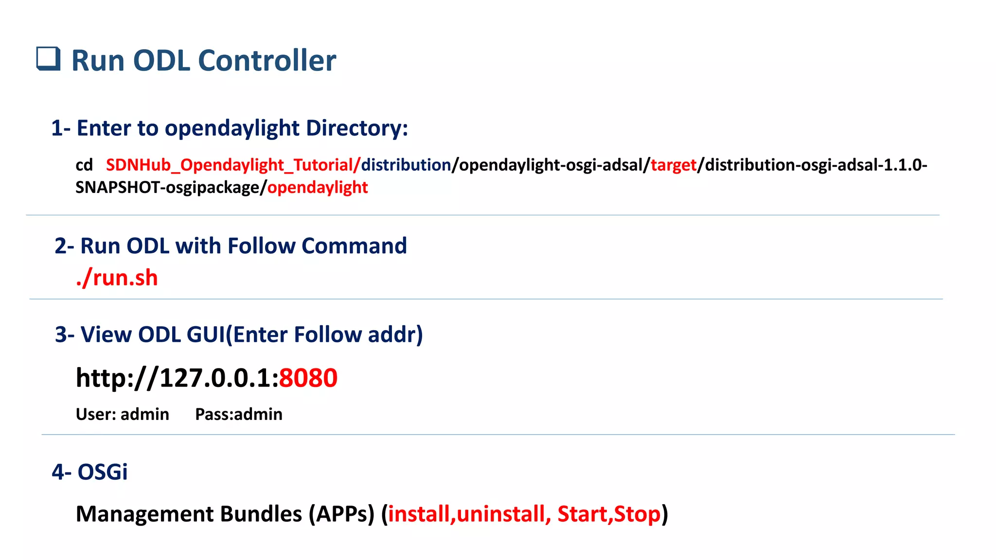 1- Enter to opendaylight Directory:
cd SDNHub_Opendaylight_Tutorial/distribution/opendaylight-osgi-adsal/target/distribution-osgi-adsal-1.1.0-
SNAPSHOT-osgipackage/opendaylight
2- Run ODL with Follow Command
./run.sh
3- View ODL GUI(Enter Follow addr)
http://127.0.0.1:8080
User: admin Pass:admin
 Run ODL Controller
4- OSGi
Management Bundles (APPs) (install,uninstall, Start,Stop)
 