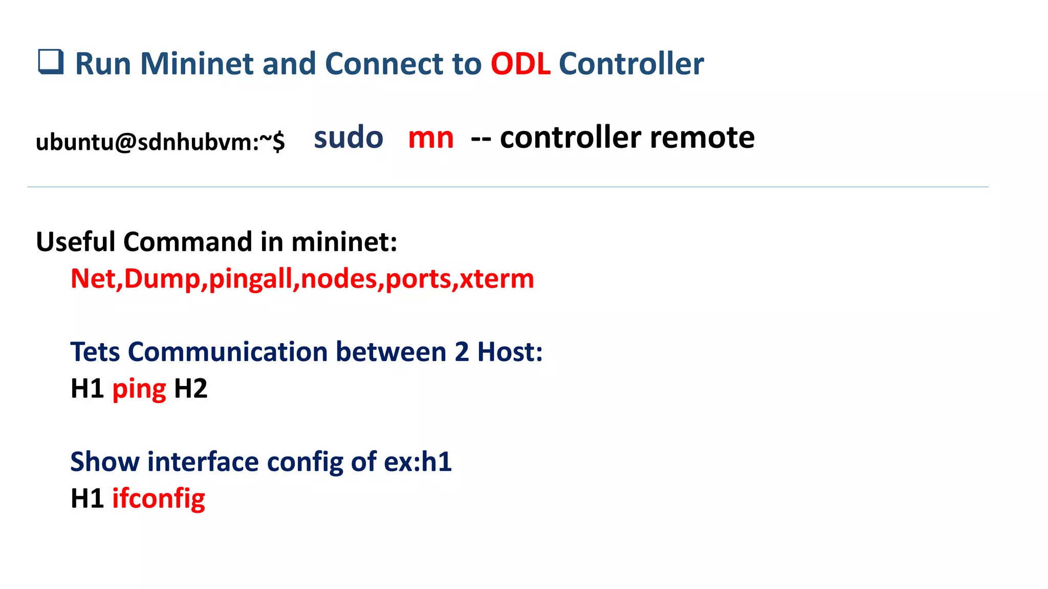  Run Mininet and Connect to ODL Controller
sudo mn -- controller remoteubuntu@sdnhubvm:~$
Useful Command in mininet:
Net,Dump,pingall,nodes,ports,xterm
Tets Communication between 2 Host:
H1 ping H2
Show interface config of ex:h1
H1 ifconfig
 