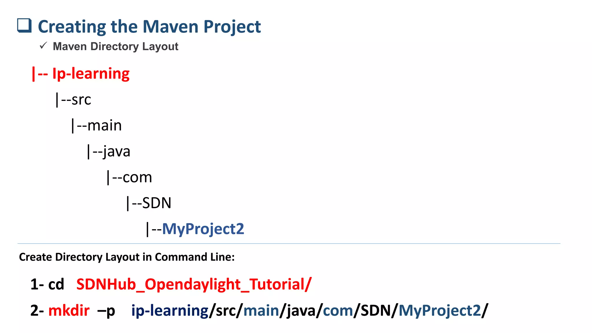 |-- Ip-learning
|--src
|--main
|--java
|--com
|--SDN
|--MyProject2
 Creating the Maven Project
 Maven Directory Layout
2- mkdir –p ip-learning/src/main/java/com/SDN/MyProject2/
Create Directory Layout in Command Line:
1- cd SDNHub_Opendaylight_Tutorial/
 
