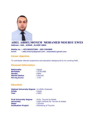 ADEL ABDELMONEM MOHAMED MOURSY EWES
Address : UAE , AJMAN , ALJURF AREA
Mobile no. : +971502527304 – 055 2292899
Email : adel.moursy@gmail.com , ewesadel@gmail.com
Career objective
To contribute relevant experience and education background to my working field.
Personal Information
Nationality : Egypt
Birthdate : 31/8/1982
Gender : Male
Marital Status : Married
Driving license : UAE
Education
Highest University Degree : A LEVEL Graduate
Grade : Good
Year : 2003
First University Degree : B.Sc. Tourism & Hotels
University : High Institute for Tourism & Hotels
Major : Tourism
Graduation Project : Marketing of Tourism
 