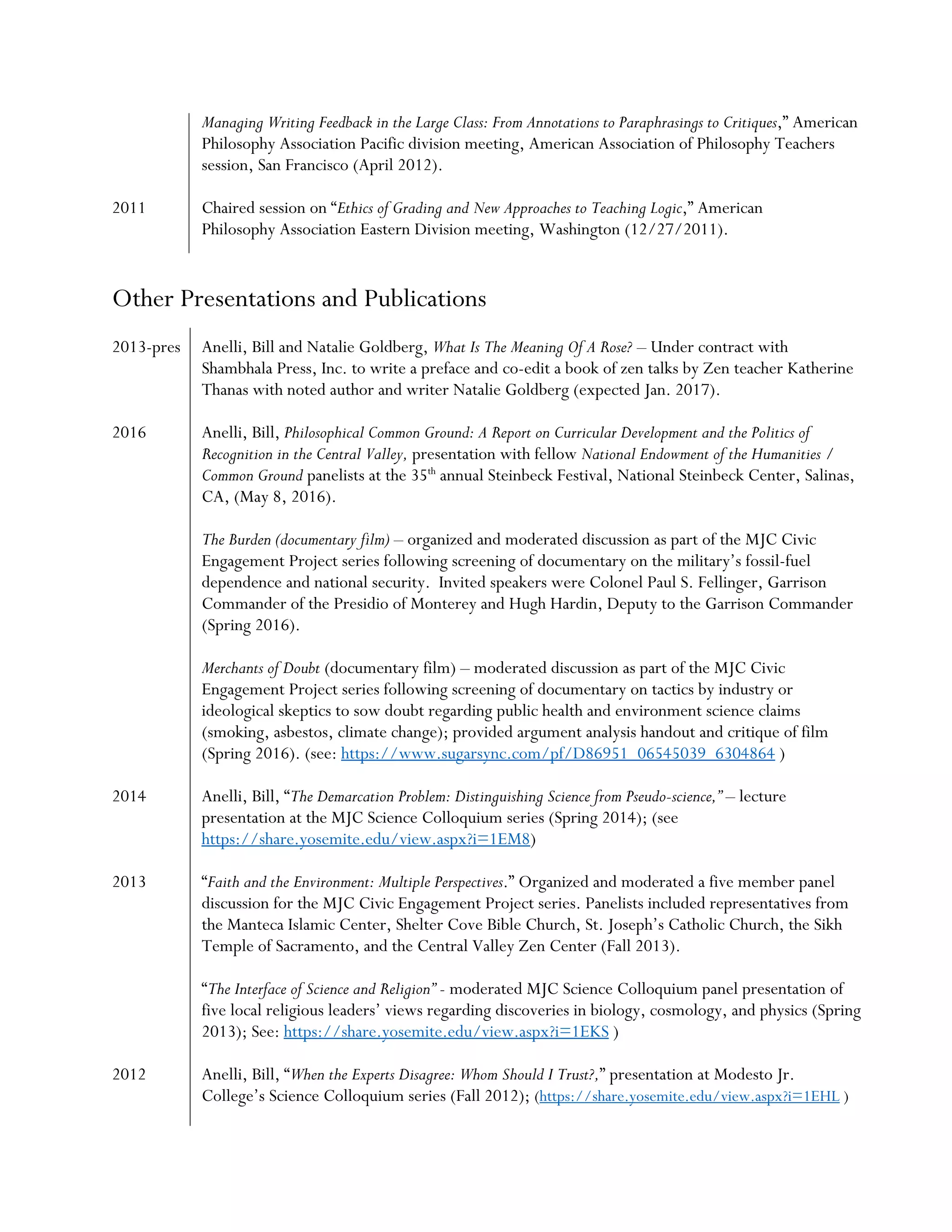 Managing Writing Feedback in the Large Class: From Annotations to Paraphrasings to Critiques,” American
Philosophy Association Pacific division meeting, American Association of Philosophy Teachers
session, San Francisco (April 2012).
2011 Chaired session on “Ethics of Grading and New Approaches to Teaching Logic,” American
Philosophy Association Eastern Division meeting, Washington (12/27/2011).
Other Presentations and Publications
2013-pres Anelli, Bill and Natalie Goldberg, What Is The Meaning Of A Rose? – Under contract with
Shambhala Press, Inc. to write a preface and co-edit a book of zen talks by Zen teacher Katherine
Thanas with noted author and writer Natalie Goldberg (expected Jan. 2017).
2016 Anelli, Bill, Philosophical Common Ground: A Report on Curricular Development and the Politics of
Recognition in the Central Valley, presentation with fellow National Endowment of the Humanities /
Common Ground panelists at the 35th
annual Steinbeck Festival, National Steinbeck Center, Salinas,
CA, (May 8, 2016).
The Burden (documentary film) – organized and moderated discussion as part of the MJC Civic
Engagement Project series following screening of documentary on the military’s fossil-fuel
dependence and national security. Invited speakers were Colonel Paul S. Fellinger, Garrison
Commander of the Presidio of Monterey and Hugh Hardin, Deputy to the Garrison Commander
(Spring 2016).
Merchants of Doubt (documentary film) – moderated discussion as part of the MJC Civic
Engagement Project series following screening of documentary on tactics by industry or
ideological skeptics to sow doubt regarding public health and environment science claims
(smoking, asbestos, climate change); provided argument analysis handout and critique of film
(Spring 2016). (see: https://www.sugarsync.com/pf/D86951_06545039_6304864 )
2014 Anelli, Bill, “The Demarcation Problem: Distinguishing Science from Pseudo-science,” – lecture
presentation at the MJC Science Colloquium series (Spring 2014); (see
https://share.yosemite.edu/view.aspx?i=1EM8)
2013 “Faith and the Environment: Multiple Perspectives.” Organized and moderated a five member panel
discussion for the MJC Civic Engagement Project series. Panelists included representatives from
the Manteca Islamic Center, Shelter Cove Bible Church, St. Joseph’s Catholic Church, the Sikh
Temple of Sacramento, and the Central Valley Zen Center (Fall 2013).
“The Interface of Science and Religion” - moderated MJC Science Colloquium panel presentation of
five local religious leaders’ views regarding discoveries in biology, cosmology, and physics (Spring
2013); See: https://share.yosemite.edu/view.aspx?i=1EKS )
2012 Anelli, Bill, “When the Experts Disagree: Whom Should I Trust?,” presentation at Modesto Jr.
College’s Science Colloquium series (Fall 2012); (https://share.yosemite.edu/view.aspx?i=1EHL )
 