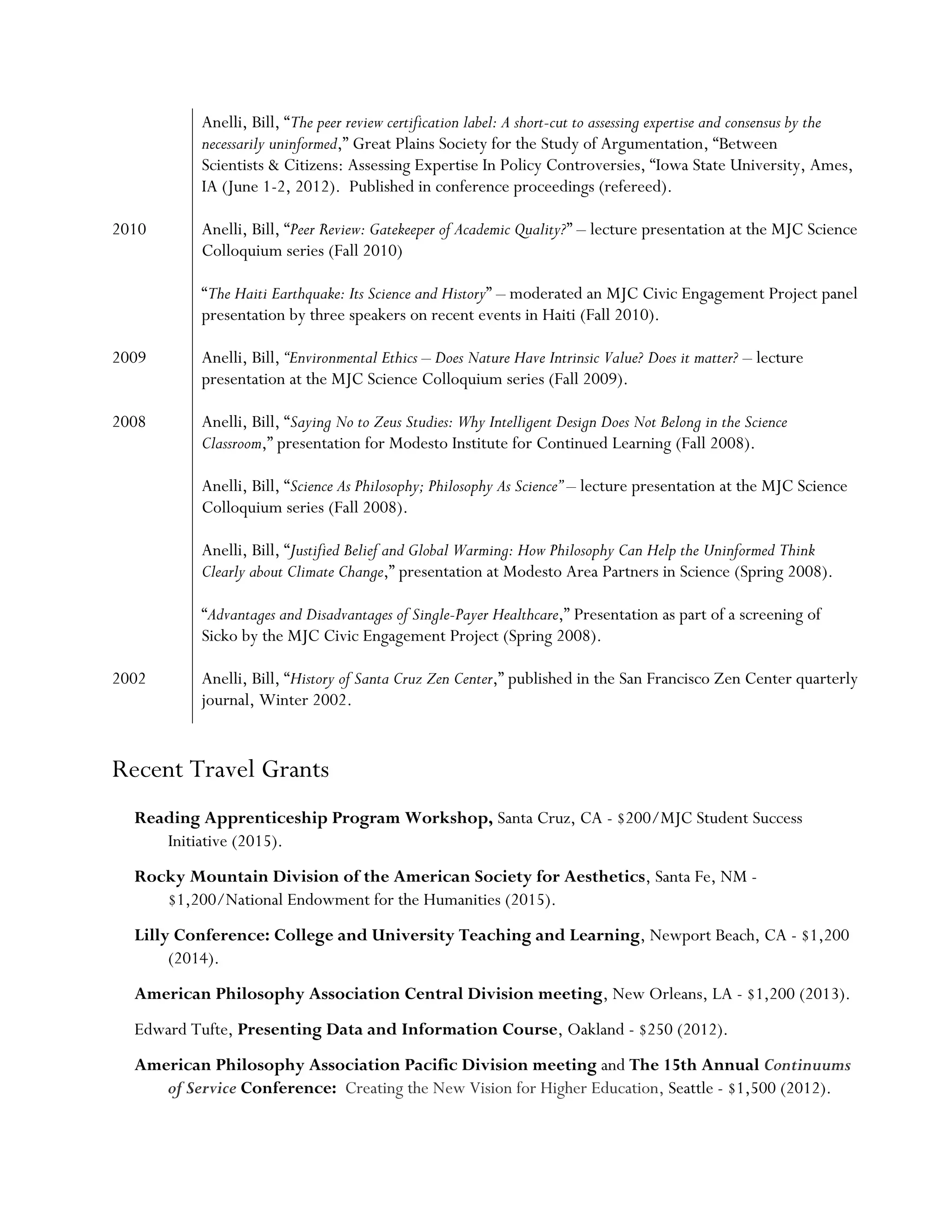 Anelli, Bill, “The peer review certification label: A short-cut to assessing expertise and consensus by the
necessarily uninformed,” Great Plains Society for the Study of Argumentation, “Between
Scientists & Citizens: Assessing Expertise In Policy Controversies, “Iowa State University, Ames,
IA (June 1-2, 2012). Published in conference proceedings (refereed).
2010 Anelli, Bill, “Peer Review: Gatekeeper of Academic Quality?” – lecture presentation at the MJC Science
Colloquium series (Fall 2010)
“The Haiti Earthquake: Its Science and History” – moderated an MJC Civic Engagement Project panel
presentation by three speakers on recent events in Haiti (Fall 2010).
2009 Anelli, Bill, “Environmental Ethics – Does Nature Have Intrinsic Value? Does it matter? – lecture
presentation at the MJC Science Colloquium series (Fall 2009).
2008 Anelli, Bill, “Saying No to Zeus Studies: Why Intelligent Design Does Not Belong in the Science
Classroom,” presentation for Modesto Institute for Continued Learning (Fall 2008).
Anelli, Bill, “Science As Philosophy; Philosophy As Science” – lecture presentation at the MJC Science
Colloquium series (Fall 2008).
Anelli, Bill, “Justified Belief and Global Warming: How Philosophy Can Help the Uninformed Think
Clearly about Climate Change,” presentation at Modesto Area Partners in Science (Spring 2008).
“Advantages and Disadvantages of Single-Payer Healthcare,” Presentation as part of a screening of
Sicko by the MJC Civic Engagement Project (Spring 2008).
2002 Anelli, Bill, “History of Santa Cruz Zen Center,” published in the San Francisco Zen Center quarterly
journal, Winter 2002.
Recent Travel Grants
Reading Apprenticeship Program Workshop, Santa Cruz, CA - $200/MJC Student Success
Initiative (2015).
Rocky Mountain Division of the American Society for Aesthetics, Santa Fe, NM -
$1,200/National Endowment for the Humanities (2015).
Lilly Conference: College and University Teaching and Learning, Newport Beach, CA - $1,200
(2014).
American Philosophy Association Central Division meeting, New Orleans, LA - $1,200 (2013).
Edward Tufte, Presenting Data and Information Course, Oakland - $250 (2012).
American Philosophy Association Pacific Division meeting and The 15th Annual Continuums
of Service Conference: Creating the New Vision for Higher Education, Seattle - $1,500 (2012).
 