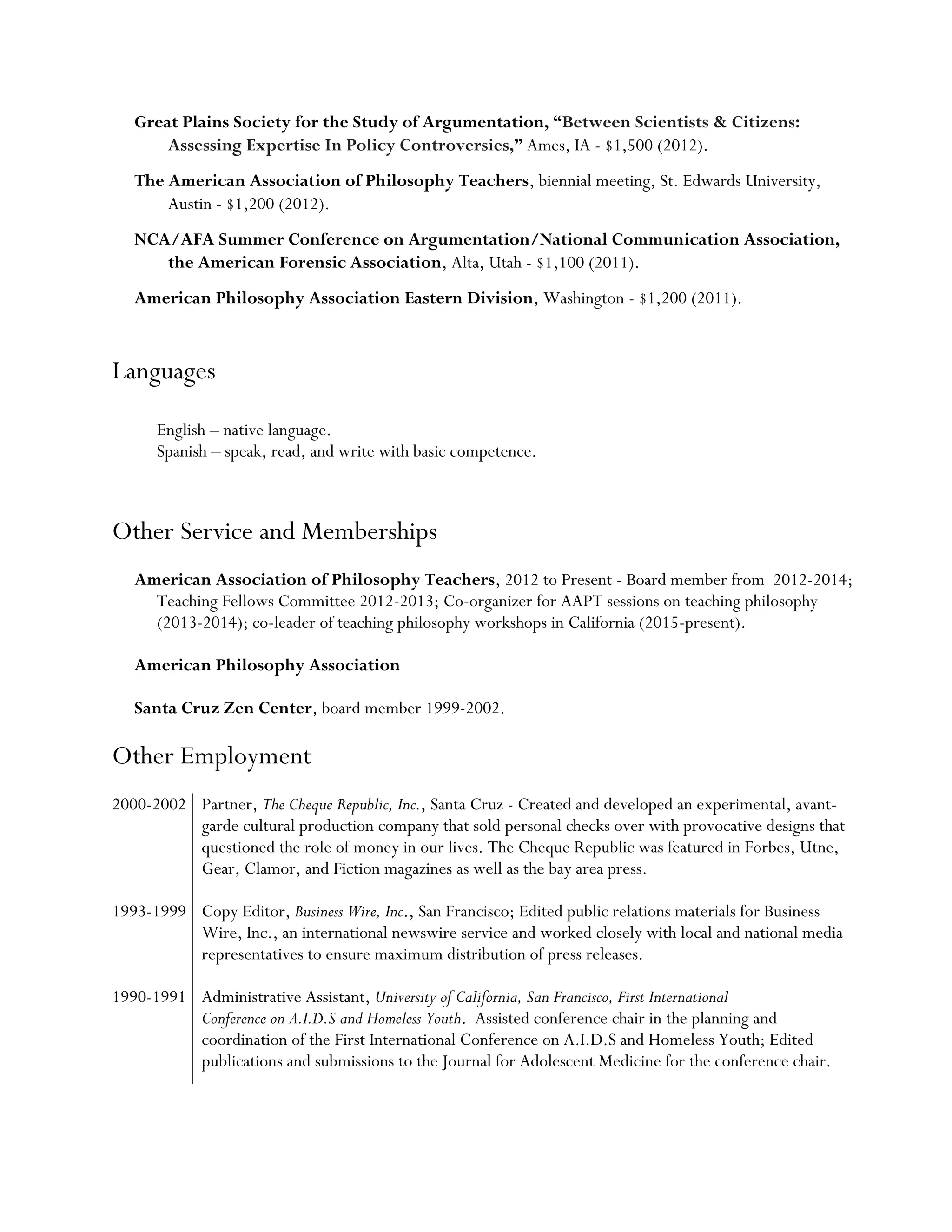 Great Plains Society for the Study of Argumentation, “Between Scientists & Citizens:
Assessing Expertise In Policy Controversies,” Ames, IA - $1,500 (2012).
The American Association of Philosophy Teachers, biennial meeting, St. Edwards University,
Austin - $1,200 (2012).
NCA/AFA Summer Conference on Argumentation/National Communication Association,
the American Forensic Association, Alta, Utah - $1,100 (2011).
American Philosophy Association Eastern Division, Washington - $1,200 (2011).
Languages
English – native language.
Spanish – speak, read, and write with basic competence.
Other Service and Memberships
American Association of Philosophy Teachers, 2012 to Present - Board member from 2012-2014;
Teaching Fellows Committee 2012-2013; Co-organizer for AAPT sessions on teaching philosophy
(2013-2014); co-leader of teaching philosophy workshops in California (2015-present).
American Philosophy Association
Santa Cruz Zen Center, board member 1999-2002.
Other Employment
2000-2002 Partner, The Cheque Republic, Inc., Santa Cruz - Created and developed an experimental, avant-
garde cultural production company that sold personal checks over with provocative designs that
questioned the role of money in our lives. The Cheque Republic was featured in Forbes, Utne,
Gear, Clamor, and Fiction magazines as well as the bay area press.
1993-1999 Copy Editor, Business Wire, Inc., San Francisco; Edited public relations materials for Business
Wire, Inc., an international newswire service and worked closely with local and national media
representatives to ensure maximum distribution of press releases.
1990-1991 Administrative Assistant, University of California, San Francisco, First International
Conference on A.I.D.S and Homeless Youth. Assisted conference chair in the planning and
coordination of the First International Conference on A.I.D.S and Homeless Youth; Edited
publications and submissions to the Journal for Adolescent Medicine for the conference chair.
 