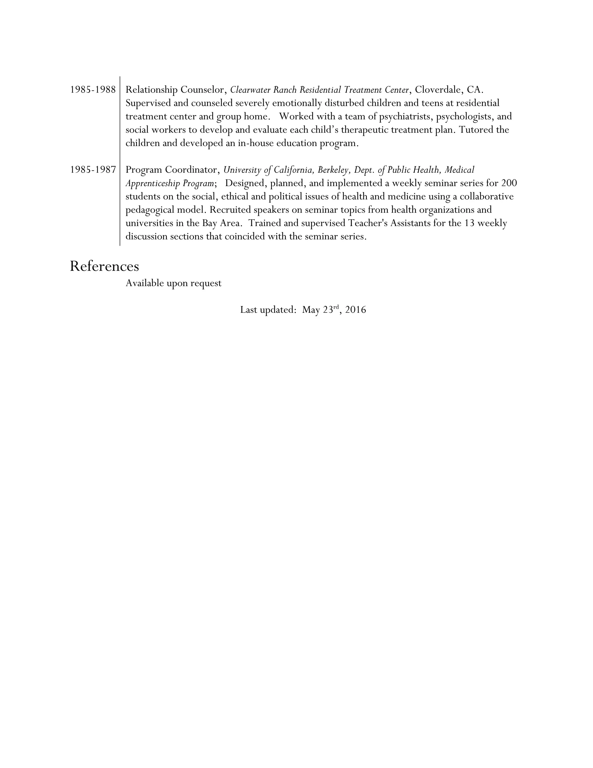 1985-1988 Relationship Counselor, Clearwater Ranch Residential Treatment Center, Cloverdale, CA.
Supervised and counseled severely emotionally disturbed children and teens at residential
treatment center and group home. Worked with a team of psychiatrists, psychologists, and
social workers to develop and evaluate each child’s therapeutic treatment plan. Tutored the
children and developed an in-house education program.
1985-1987 Program Coordinator, University of California, Berkeley, Dept. of Public Health, Medical
Apprenticeship Program; Designed, planned, and implemented a weekly seminar series for 200
students on the social, ethical and political issues of health and medicine using a collaborative
pedagogical model. Recruited speakers on seminar topics from health organizations and
universities in the Bay Area. Trained and supervised Teacher's Assistants for the 13 weekly
discussion sections that coincided with the seminar series.
References
Available upon request
Last updated: May 23rd
, 2016
 