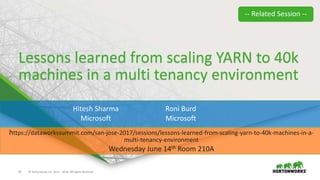 24 © Hortonworks Inc. 2011 – 2016. All Rights Reserved
Lessons learned from scaling YARN to 40k
machines in a multi tenancy environment
Hitesh Sharma
Microsoft
Roni Burd
Microsoft
https://dataworkssummit.com/san-jose-2017/sessions/lessons-learned-from-scaling-yarn-to-40k-machines-in-a-
multi-tenancy-environment
Wednesday June 14th Room 210A
-- Related Session --
 