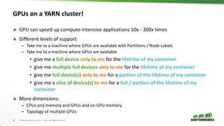 28 © Hortonworks Inc. 2011 – 2016. All Rights Reserved
GPUs on a YARN cluster!
 GPU can speed up compute-intensive applications 10x - 300x times
 Different levels of support
– Take me to a machine where GPUs are available with Partitions / Node Labels
– Take me to a machine where GPUs are available
• give me a full device only to me for the lifetime of my container
• give me multiple full devices only to me for the lifetime of my container
• give me full device(s) only to me for a portion of the lifetime of my container
• give me a slice of device(s) to me for a full / portion of the lifetime of my
container
 More dimensions:
– CPUs and memory and GPUs and on-GPU memory
– Topology of multiple GPUs
 