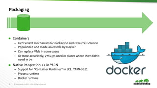 31 © Hortonworks Inc. 2011 – 2016. All Rights Reserved
Packaging
 Containers
– Lightweight mechanism for packaging and resource isolation
– Popularized and made accessible by Docker
– Can replace VMs in some cases
– Or more accurately, VMs got used in places where they didn’t
need to be
 Native integration ++ in YARN
– Support for “Container Runtimes” in LCE: YARN-3611
– Process runtime
– Docker runtime
 